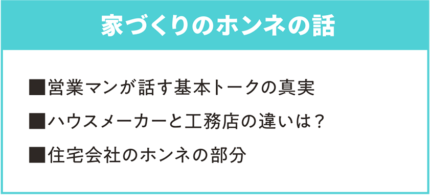 家づくりのホンネの話 ■営業マンが話す基本トークの真実 ■ハウスメーカーと工務店の違いは？ ■住宅会社のホンネの部分