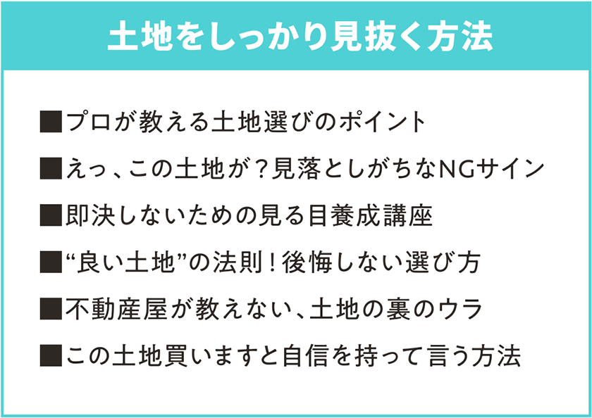 土地をしっかり見抜く方法 ■プロが教える土地選びのポイント ■えっ、この土地が？見落としがちなNGサイン ■即決しないための見る目養成講座 ■“良い土地”の法則！後悔しない選び方 ■不動産屋が教えない、土地の裏のウラ ■この土地買いますと自信を持って言う方法