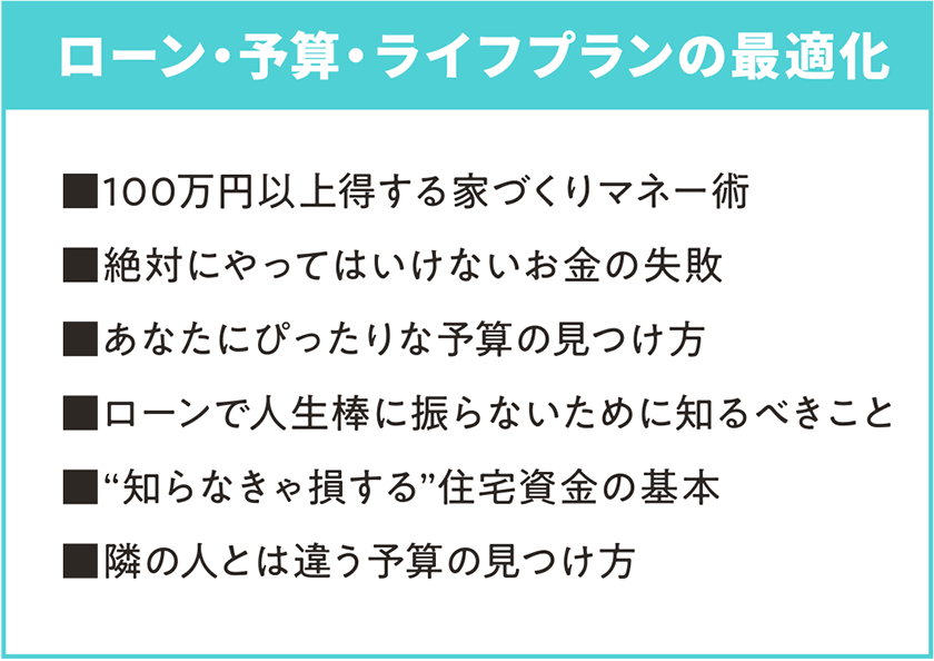 ローン・予算・ライフプランの最適化 ■100万円以上得する家づくりマネー術 ■絶対にやってはいけないお金の失敗 ■あなたにぴったりな予算の見つけ方 ■ローンで人生棒に振らないために知るべきこと ■“知らなきゃ損する”住宅資金の基本 ■隣の人とは違う予算の見つけ方