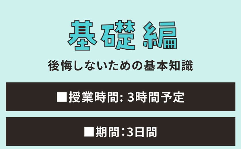 基礎編 後悔しないための基本知識 ■授業時間: 3時間予定 ■期間：3日間