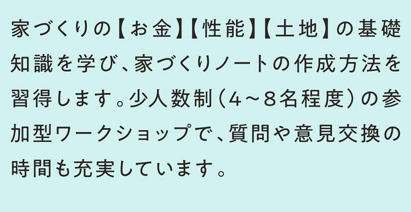 家づくりの【お金】【性能】【土地】の基礎知識を学び、家づくりノートの作成方法を習得します。少人数制（4～8名程度）の参加型ワークショップで、質問や意見交換の時間も充実しています。