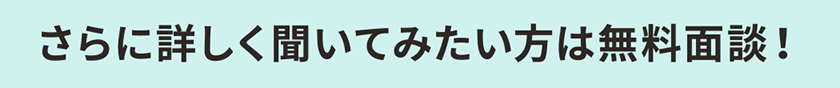 さらに詳しく聞いてみたい方は無料面談！