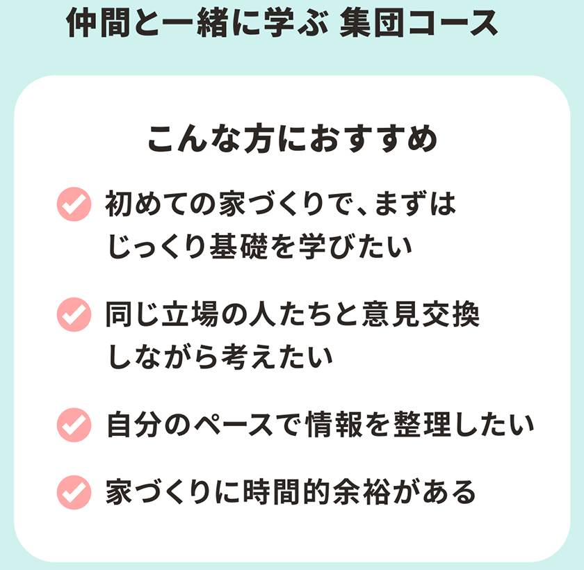 仲間と一緒に学ぶ 集団コース こんな方におすすめ 初めての家づくりで、まずはじっくり基礎を学びたい 同じ立場の人たちと意見交換しながら考えたい 自分のペースで情報を整理したい 家づくりに時間的余裕がある