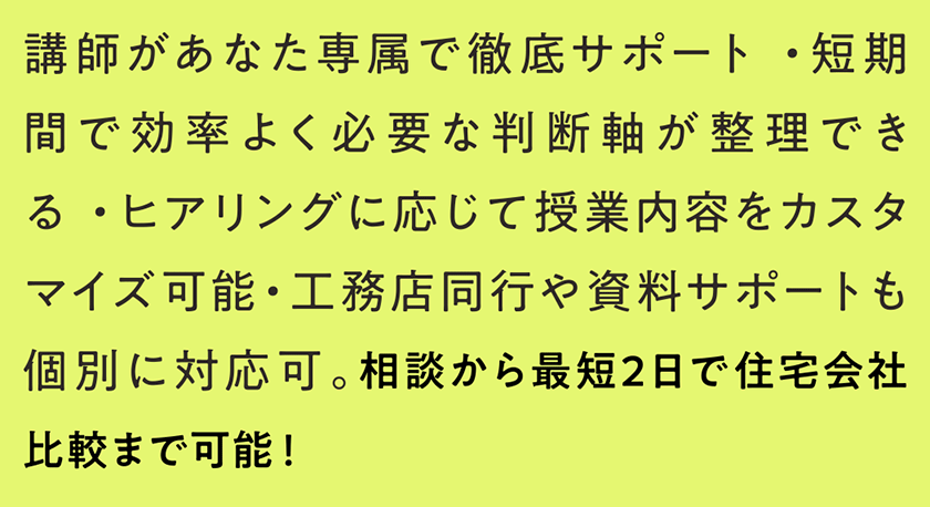講師があなた専属で徹底サポート ・短期間で効率よく必要な判断軸が整理できる ・ヒアリングに応じて授業内容をカスタマイズ可能・工務店同行や資料サポートも個別に対応可。相談から最短2日で住宅会社比較まで可能！ 