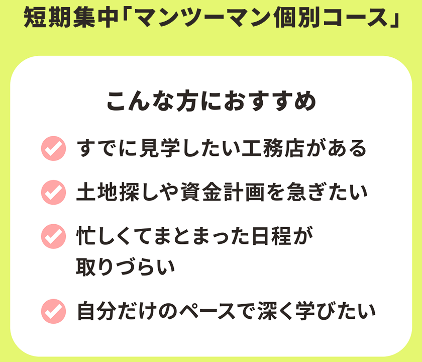 短期集中「マンツーマン個別コース」 集団コース こんな方におすすめ すでに見学したい工務店がある 土地探しや資金計画を急ぎたい 忙しくてまとまった日程が取りづらい 自分だけのペースで深く学びたい