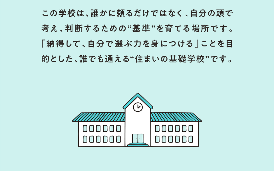 この学校は、誰かに頼るだけではなく、自分の頭で考え、判断するための“基準”を育てる場所です。「納得して、自分で選ぶ力を身につける」ことを目的とした、誰でも通える“住まいの基礎学校”です。