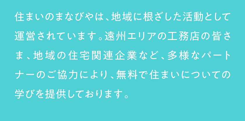 住まいのまなびやは、地域に根ざした活動として運営されています。遠州エリアの工務店の皆さま、地域の住宅関連企業など、多様なパートナーのご協力により、無料で住まいについての学びを提供しております。