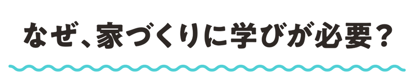 なぜ、家づくりに学びが必要？