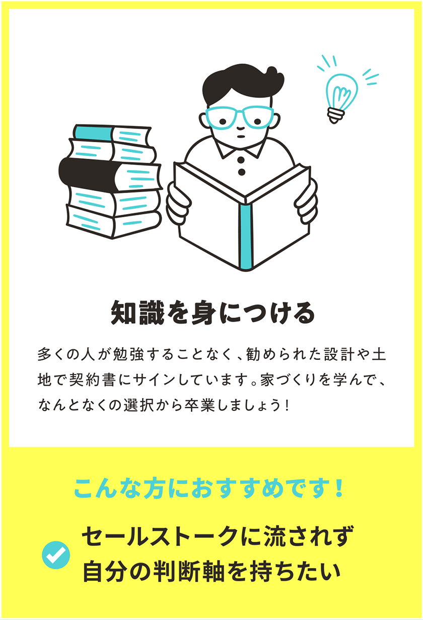 知識を身につける 多くの人が勉強することなく、勧められた設計や土地で契約書にサインしています。家づくりを学んで、なんとなくの選択から卒業しましょう！ こんな方におすすめです！ セールストークに流されず自分の判断軸を持ちたい