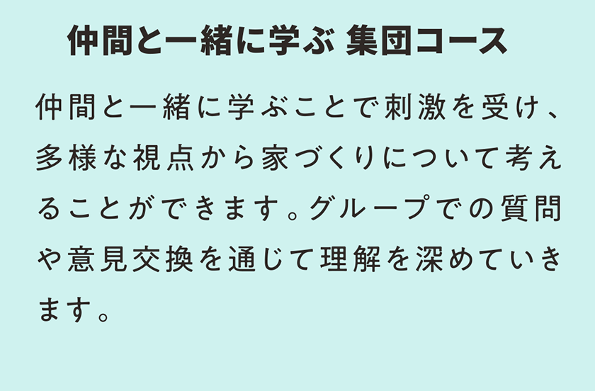 仲間と一緒に学ぶ 集団コース 仲間と一緒に学ぶことで刺激を受け、多様な視点から家づくりについて考えることができます。グループでの質問や意見交換を通じて理解を深めていきます。