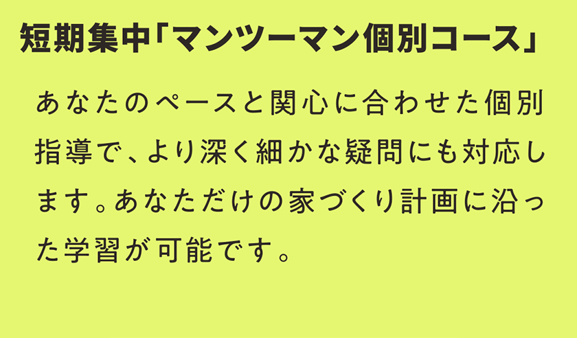 短期集中「マンツーマン個別コース」 あなたのペースと関心に合わせた個別指導で、より深く細かな疑問にも対応します。あなただけの家づくり計画に沿った学習が可能です。