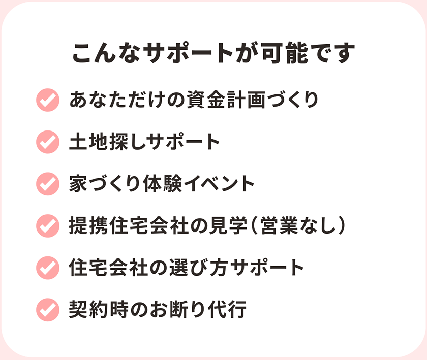 実こんなサポートが可能です あなただけの資金計画づくり 土地探しサポート 家づくり体験イベント 提携住宅会社の見学（営業なし） 住宅会社の選び方サポート 契約時のお断り代行