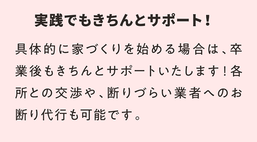 実践でもきちんとサポート！ 具体的に家づくりを始める場合は、卒業後もきちんとサポートいたします！各所との交渉や、断りづらい業者へのお断り代行も可能です。