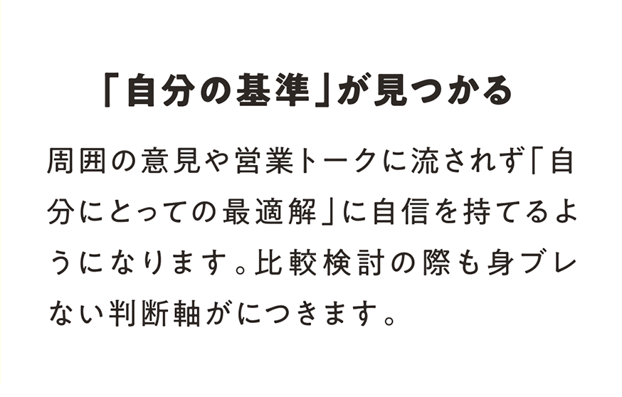 「自分の基準」が見つかる  周囲の意見や営業トークに流されず「自分にとっての最適解」に自信を持てるようになります。比較検討の際も身ブレない判断軸がにつきます。