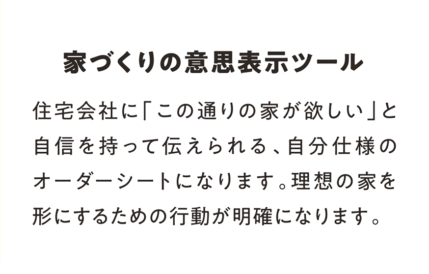 家づくりの意思表示ツール 住宅会社に「この通りの家が欲しい」と自信を持って伝えられる、自分仕様のオーダーシートになります。理想の家を形にするための行動が明確になります。