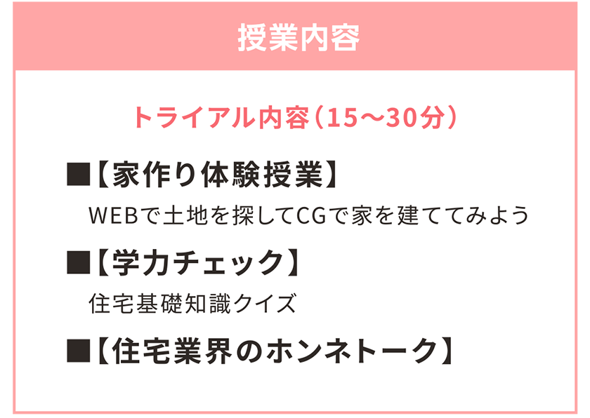 授業内容 ■【家作り体験授業】　WEBで土地を探してCGで家を建ててみよう ■【学力チェック】　住宅基礎知識クイズ ■【住宅業界のホンネトーク】